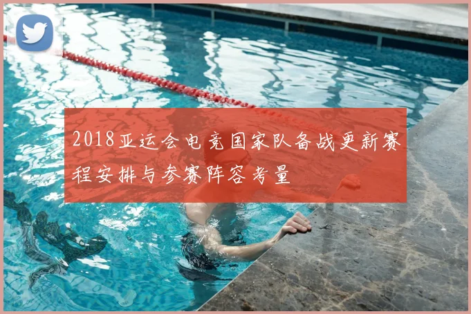 2018亚运会电竞国家队备战更新赛程安排与参赛阵容考量