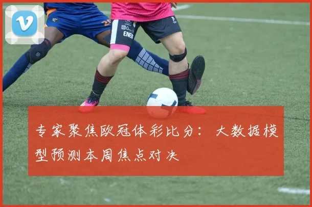 专家聚焦欧冠体彩比分：大数据模型预测本周焦点对决