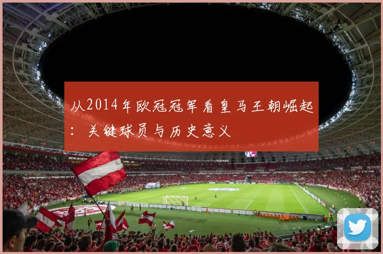 从2014年欧冠冠军看皇马王朝崛起：关键球员与历史意义