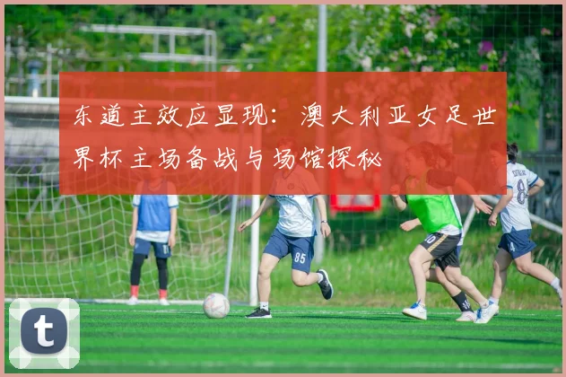 东道主效应显现:澳大利亚女足世界杯主场备战与场馆探秘